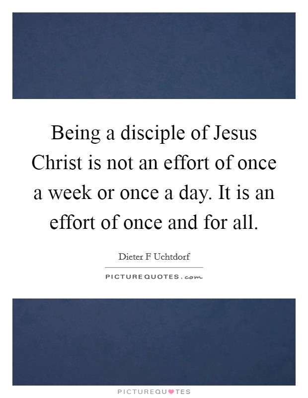 Being a disciple of Jesus Christ is not an effort of once a week or once a day. It is an effort of once and for all Picture Quote #1