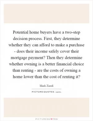 Potential home buyers have a two-step decision process. First, they determine whether they can afford to make a purchase - does their income safely cover their mortgage payment? Then they determine whether owning is a better financial choice than renting - are the costs of owning a home lower than the cost of renting it? Picture Quote #1