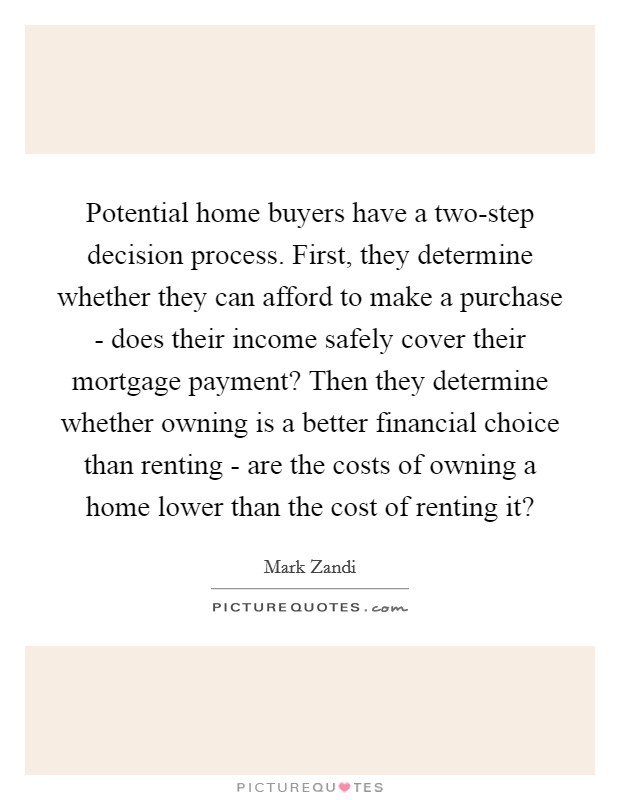 Potential home buyers have a two-step decision process. First, they determine whether they can afford to make a purchase - does their income safely cover their mortgage payment? Then they determine whether owning is a better financial choice than renting - are the costs of owning a home lower than the cost of renting it? Picture Quote #1