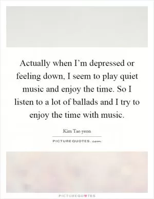 Actually when I’m depressed or feeling down, I seem to play quiet music and enjoy the time. So I listen to a lot of ballads and I try to enjoy the time with music Picture Quote #1