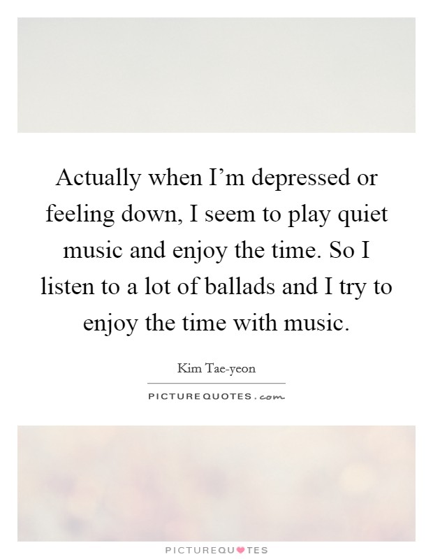 Actually when I'm depressed or feeling down, I seem to play quiet music and enjoy the time. So I listen to a lot of ballads and I try to enjoy the time with music Picture Quote #1