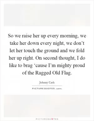 So we raise her up every morning, we take her down every night, we don’t let her touch the ground and we fold her up right. On second thought, I do like to brag ‘cause I’m mighty proud of the Ragged Old Flag Picture Quote #1
