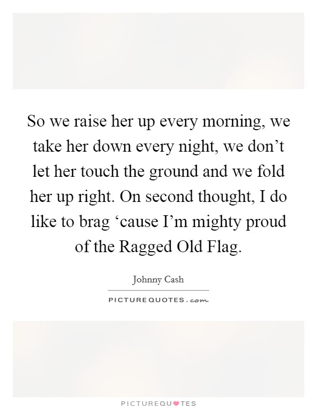 So we raise her up every morning, we take her down every night, we don't let her touch the ground and we fold her up right. On second thought, I do like to brag ‘cause I'm mighty proud of the Ragged Old Flag Picture Quote #1