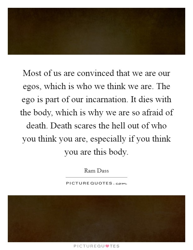 Most of us are convinced that we are our egos, which is who we think we are. The ego is part of our incarnation. It dies with the body, which is why we are so afraid of death. Death scares the hell out of who you think you are, especially if you think you are this body Picture Quote #1