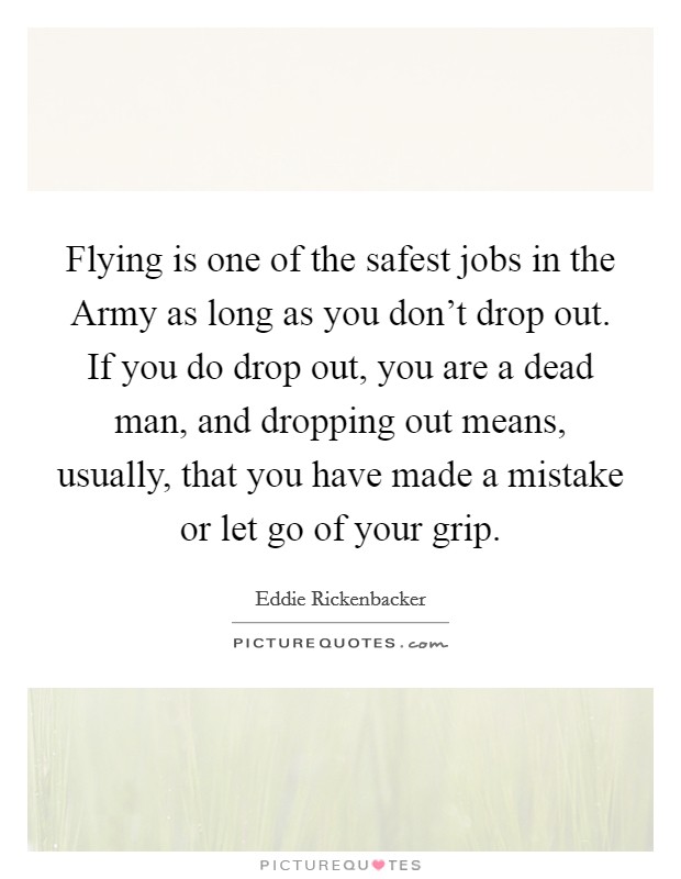 Flying is one of the safest jobs in the Army as long as you don't drop out. If you do drop out, you are a dead man, and dropping out means, usually, that you have made a mistake or let go of your grip Picture Quote #1