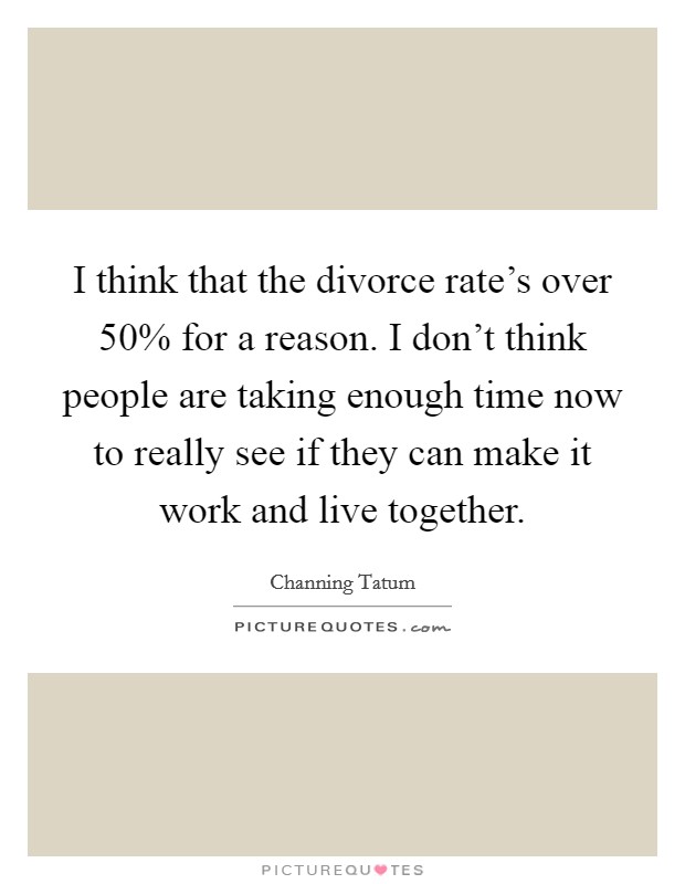 I think that the divorce rate's over 50% for a reason. I don't think people are taking enough time now to really see if they can make it work and live together Picture Quote #1