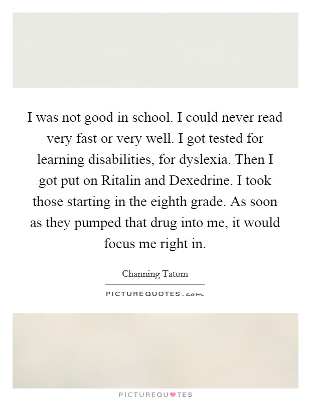 I was not good in school. I could never read very fast or very well. I got tested for learning disabilities, for dyslexia. Then I got put on Ritalin and Dexedrine. I took those starting in the eighth grade. As soon as they pumped that drug into me, it would focus me right in Picture Quote #1