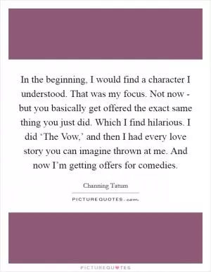 In the beginning, I would find a character I understood. That was my focus. Not now - but you basically get offered the exact same thing you just did. Which I find hilarious. I did ‘The Vow,’ and then I had every love story you can imagine thrown at me. And now I’m getting offers for comedies Picture Quote #1