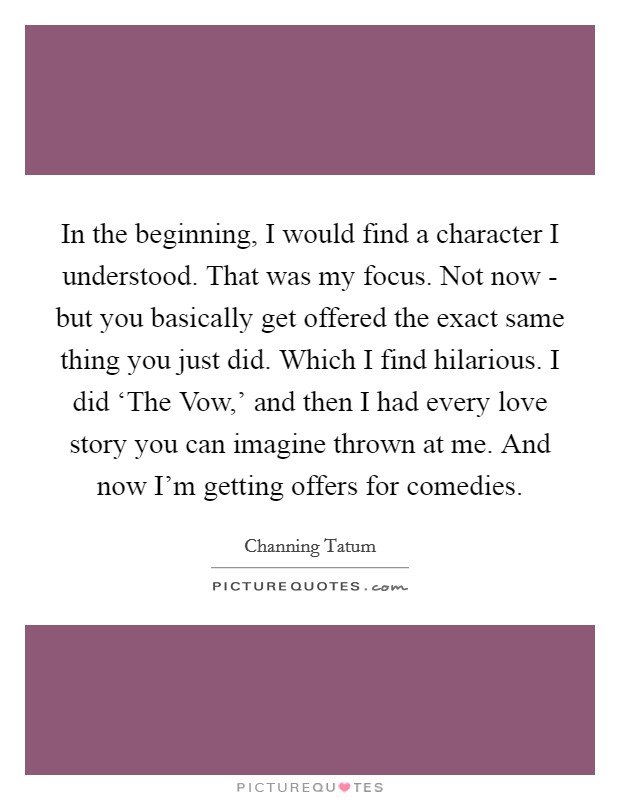 In the beginning, I would find a character I understood. That was my focus. Not now - but you basically get offered the exact same thing you just did. Which I find hilarious. I did ‘The Vow,' and then I had every love story you can imagine thrown at me. And now I'm getting offers for comedies Picture Quote #1