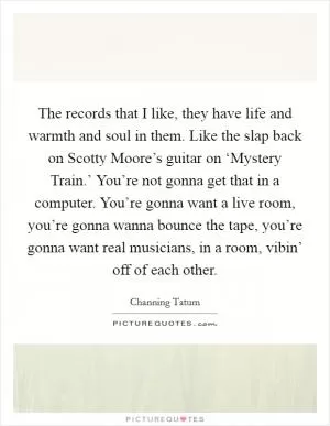 The records that I like, they have life and warmth and soul in them. Like the slap back on Scotty Moore’s guitar on ‘Mystery Train.’ You’re not gonna get that in a computer. You’re gonna want a live room, you’re gonna wanna bounce the tape, you’re gonna want real musicians, in a room, vibin’ off of each other Picture Quote #1