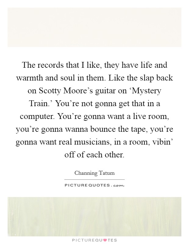 The records that I like, they have life and warmth and soul in them. Like the slap back on Scotty Moore's guitar on ‘Mystery Train.' You're not gonna get that in a computer. You're gonna want a live room, you're gonna wanna bounce the tape, you're gonna want real musicians, in a room, vibin' off of each other Picture Quote #1