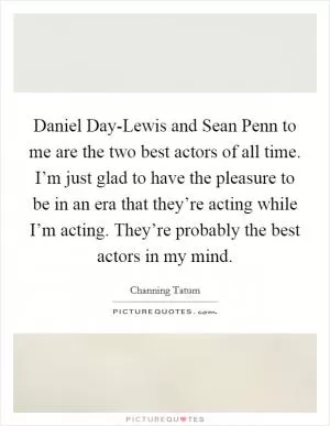 Daniel Day-Lewis and Sean Penn to me are the two best actors of all time. I’m just glad to have the pleasure to be in an era that they’re acting while I’m acting. They’re probably the best actors in my mind Picture Quote #1