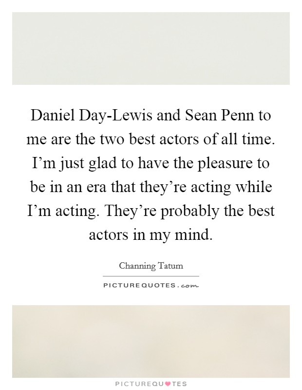 Daniel Day-Lewis and Sean Penn to me are the two best actors of all time. I'm just glad to have the pleasure to be in an era that they're acting while I'm acting. They're probably the best actors in my mind Picture Quote #1