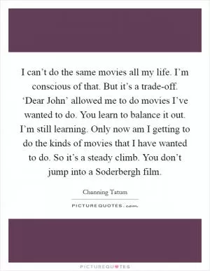 I can’t do the same movies all my life. I’m conscious of that. But it’s a trade-off. ‘Dear John’ allowed me to do movies I’ve wanted to do. You learn to balance it out. I’m still learning. Only now am I getting to do the kinds of movies that I have wanted to do. So it’s a steady climb. You don’t jump into a Soderbergh film Picture Quote #1
