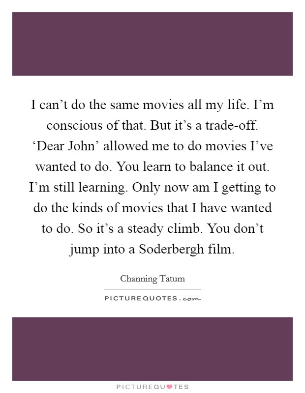 I can't do the same movies all my life. I'm conscious of that. But it's a trade-off. ‘Dear John' allowed me to do movies I've wanted to do. You learn to balance it out. I'm still learning. Only now am I getting to do the kinds of movies that I have wanted to do. So it's a steady climb. You don't jump into a Soderbergh film Picture Quote #1