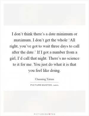 I don’t think there’s a date minimum or maximum. I don’t get the whole ‘All right, you’ve got to wait three days to call after the date.’ If I got a number from a girl, I’d call that night. There’s no science to it for me. You just do what it is that you feel like doing Picture Quote #1