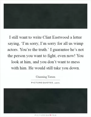 I still want to write Clint Eastwood a letter saying, ‘I’m sorry, I’m sorry for all us wimp actors. You’re the truth.’ I guarantee he’s not the person you want to fight, even now! You look at him, and you don’t want to mess with him. He would still take you down Picture Quote #1