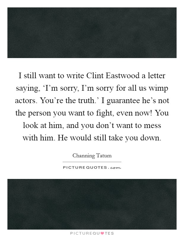 I still want to write Clint Eastwood a letter saying, ‘I'm sorry, I'm sorry for all us wimp actors. You're the truth.' I guarantee he's not the person you want to fight, even now! You look at him, and you don't want to mess with him. He would still take you down Picture Quote #1