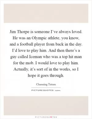 Jim Thorpe is someone I’ve always loved. He was an Olympic athlete, you know, and a football player from back in the day. I’d love to play him. And then there’s a guy called Iceman who was a top hit man for the mob. I would love to play him. Actually, it’s sort of in the works, so I hope it goes through Picture Quote #1