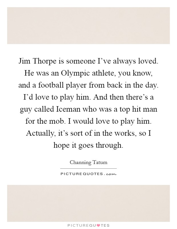Jim Thorpe is someone I've always loved. He was an Olympic athlete, you know, and a football player from back in the day. I'd love to play him. And then there's a guy called Iceman who was a top hit man for the mob. I would love to play him. Actually, it's sort of in the works, so I hope it goes through Picture Quote #1