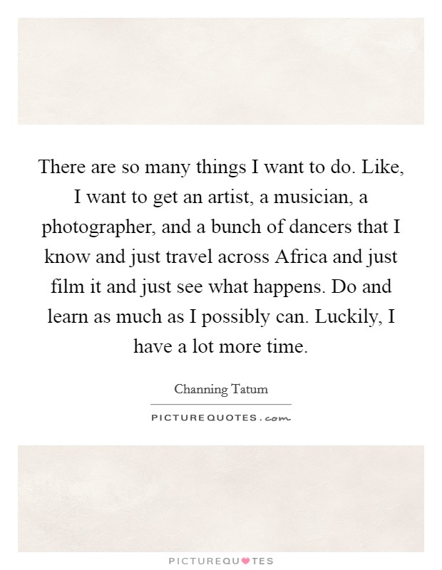 There are so many things I want to do. Like, I want to get an artist, a musician, a photographer, and a bunch of dancers that I know and just travel across Africa and just film it and just see what happens. Do and learn as much as I possibly can. Luckily, I have a lot more time Picture Quote #1