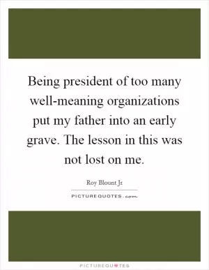 Being president of too many well-meaning organizations put my father into an early grave. The lesson in this was not lost on me Picture Quote #1