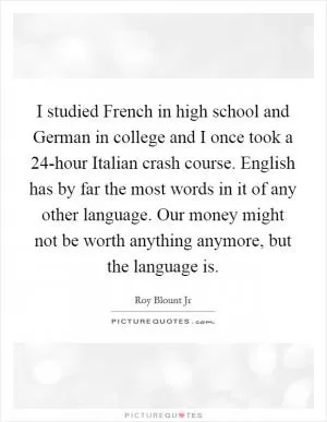 I studied French in high school and German in college and I once took a 24-hour Italian crash course. English has by far the most words in it of any other language. Our money might not be worth anything anymore, but the language is Picture Quote #1