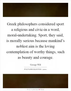 Greek philosophers considered sport a religious and civic-in a word, moral-undertaking. Sport, they said, is morally serious because mankind’s noblest aim is the loving contemplation of worthy things, such as beauty and courage Picture Quote #1