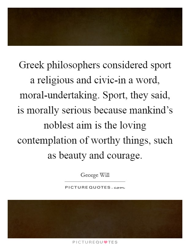 Greek philosophers considered sport a religious and civic-in a word, moral-undertaking. Sport, they said, is morally serious because mankind's noblest aim is the loving contemplation of worthy things, such as beauty and courage Picture Quote #1
