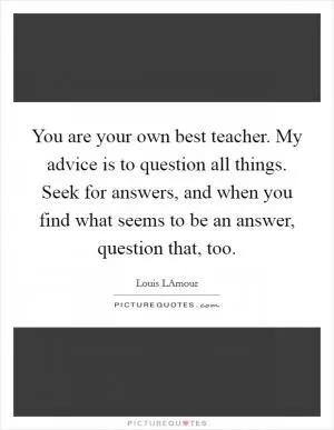 You are your own best teacher. My advice is to question all things. Seek for answers, and when you find what seems to be an answer, question that, too Picture Quote #1