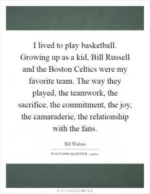 I lived to play basketball. Growing up as a kid, Bill Russell and the Boston Celtics were my favorite team. The way they played, the teamwork, the sacrifice, the commitment, the joy, the camaraderie, the relationship with the fans Picture Quote #1
