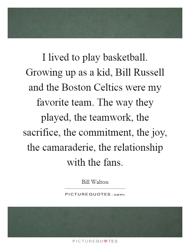 I lived to play basketball. Growing up as a kid, Bill Russell and the Boston Celtics were my favorite team. The way they played, the teamwork, the sacrifice, the commitment, the joy, the camaraderie, the relationship with the fans Picture Quote #1