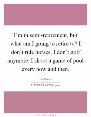 I’m in semi-retirement, but what am I going to retire to? I don’t ride horses, I don’t golf anymore. I shoot a game of pool every now and then Picture Quote #1