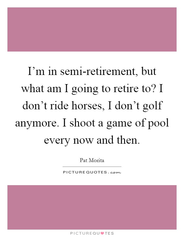I'm in semi-retirement, but what am I going to retire to? I don't ride horses, I don't golf anymore. I shoot a game of pool every now and then Picture Quote #1