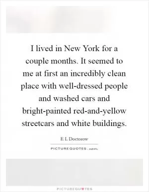 I lived in New York for a couple months. It seemed to me at first an incredibly clean place with well-dressed people and washed cars and bright-painted red-and-yellow streetcars and white buildings Picture Quote #1