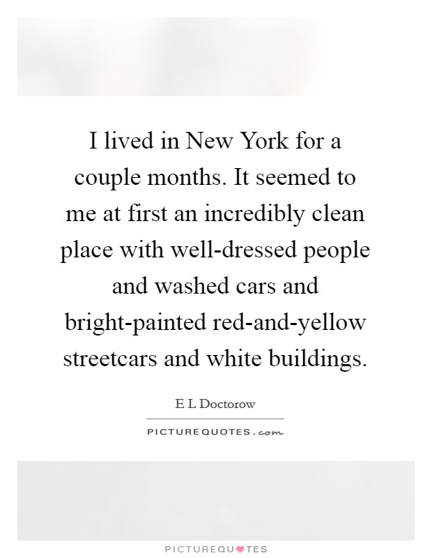 I lived in New York for a couple months. It seemed to me at first an incredibly clean place with well-dressed people and washed cars and bright-painted red-and-yellow streetcars and white buildings Picture Quote #1