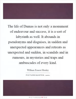 The life of Dumas is not only a monument of endeavour and success, it is a sort of labyrinth as well. It abounds in pseudonyms and disguises, in sudden and unexpected appearances and retreats as unexpected and sudden, in scandals and in rumours, in mysteries and traps and ambuscades of every kind Picture Quote #1