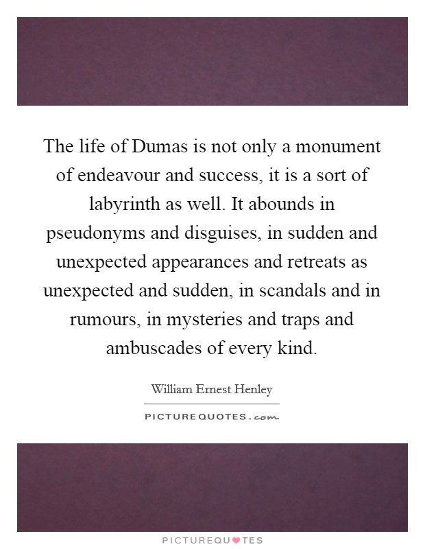 The life of Dumas is not only a monument of endeavour and success, it is a sort of labyrinth as well. It abounds in pseudonyms and disguises, in sudden and unexpected appearances and retreats as unexpected and sudden, in scandals and in rumours, in mysteries and traps and ambuscades of every kind Picture Quote #1