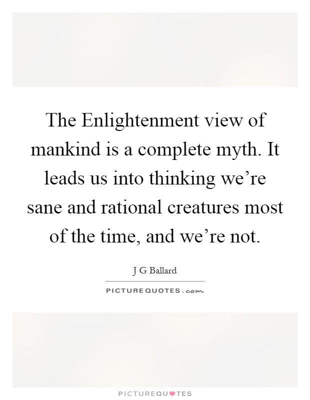The Enlightenment view of mankind is a complete myth. It leads us into thinking we're sane and rational creatures most of the time, and we're not Picture Quote #1