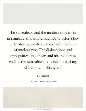 The surrealists, and the modern movement in painting as a whole, seemed to offer a key to the strange postwar world with its threat of nuclear war. The dislocations and ambiguities, in cubism and abstract art as well as the surrealists, reminded me of my childhood in Shanghai Picture Quote #1