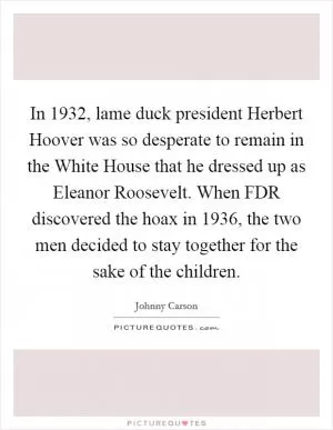 In 1932, lame duck president Herbert Hoover was so desperate to remain in the White House that he dressed up as Eleanor Roosevelt. When FDR discovered the hoax in 1936, the two men decided to stay together for the sake of the children Picture Quote #1