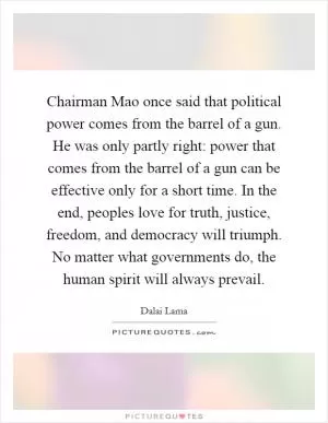Chairman Mao once said that political power comes from the barrel of a gun. He was only partly right: power that comes from the barrel of a gun can be effective only for a short time. In the end, peoples love for truth, justice, freedom, and democracy will triumph. No matter what governments do, the human spirit will always prevail Picture Quote #1
