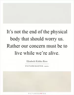 It’s not the end of the physical body that should worry us. Rather our concern must be to live while we’re alive Picture Quote #1