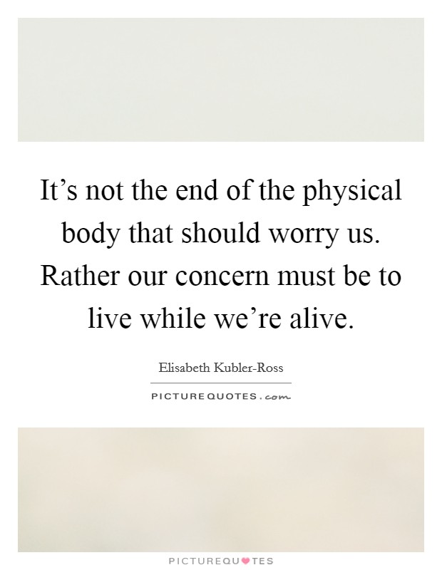 It's not the end of the physical body that should worry us. Rather our concern must be to live while we're alive Picture Quote #1