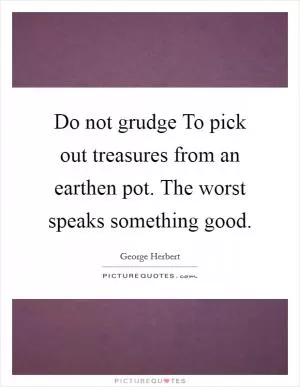 Do not grudge To pick out treasures from an earthen pot. The worst speaks something good Picture Quote #1