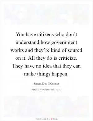 You have citizens who don’t understand how government works and they’re kind of soured on it. All they do is criticize. They have no idea that they can make things happen Picture Quote #1
