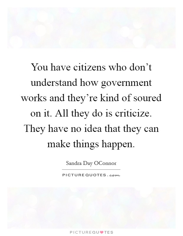 You have citizens who don't understand how government works and they're kind of soured on it. All they do is criticize. They have no idea that they can make things happen Picture Quote #1