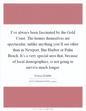 I’ve always been fascinated by the Gold Coast. The homes themselves are spectacular, unlike anything you’ll see other than in Newport, Bar Harbor or Palm Beach. It’s a very special area that, because of local demographics, is not going to survive much longer Picture Quote #1