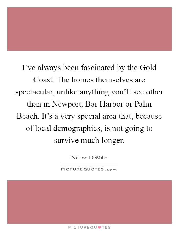 I've always been fascinated by the Gold Coast. The homes themselves are spectacular, unlike anything you'll see other than in Newport, Bar Harbor or Palm Beach. It's a very special area that, because of local demographics, is not going to survive much longer Picture Quote #1