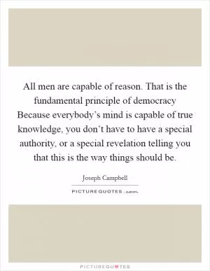 All men are capable of reason. That is the fundamental principle of democracy Because everybody’s mind is capable of true knowledge, you don’t have to have a special authority, or a special revelation telling you that this is the way things should be Picture Quote #1